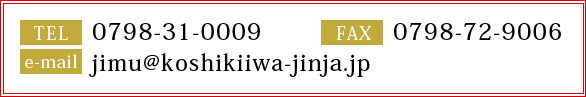 TEL0798-31-0009  FAX0798-72-9006  e-mail jimu@koshikiiwa-jinja.jp